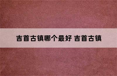 吉首古镇哪个最好 吉首古镇
